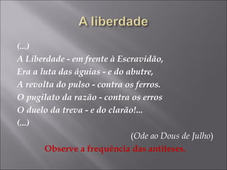 (...)
A Liberdade - em frente à Escravidão,
Era a luta das águias - e do abutre,
A revolta do pulso - contra os ferros.
O pugilato da razão - contra os erros
O duelo da treva - e do clarão!...
(...)
(Ode ao Dous de Julho)
Observe a frequência das antíteses.
 
