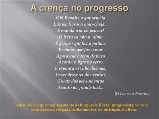 Oh! Bendito o que semeia
Livros, livros à mão-cheia...
E manda o povo pensar!
O livro caindo n ‘alma
É germe - que faz a palma.
É chuva -que faz o mar
Agora que o trem de ferro
Acorda o tigre no cerro
E espanta os caboclos nus,
Fazei desse rei dos ventos
Ginete dos pensamentos
Arauto da grande luz!...
(O Livro e a América)
Castro Alves, típico representante da burguesia liberal progressista, vê com
entusiasmo a chegada da locomotiva, da instrução, do livro.
 