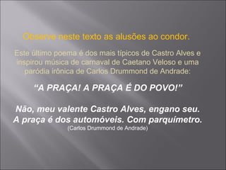 Observe neste texto as alusões ao condor.
Este último poema é dos mais típicos de Castro Alves e
inspirou música de carnaval de Caetano Veloso e uma
paródia irônica de Carlos Drummond de Andrade:
“A PRAÇA! A PRAÇA É DO POVO!”
Não, meu valente Castro Alves, engano seu.
A praça é dos automóveis. Com parquímetro.
(Carlos Drummond de Andrade)
 