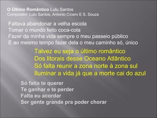 O Último Romântico Lulu Santos
Compositor: Lulu Santos, Antonio Cícero E S. Souza
Faltava abandonar a velha escola
Tomar o mundo feito coca-cola
Fazer da minha vida sempre o meu passeio público
E ao mesmo tempo fazer dela o meu caminho só, único
Talvez eu seja o último romântico
Dos litorais desse Oceano Atlântico
Só falta reunir a zona norte à zona sul
Iluminar a vida já que a morte cai do azul
Só falta te querer
Te ganhar e te perder
Falta eu acordar
Ser gente grande pra poder chorar
 