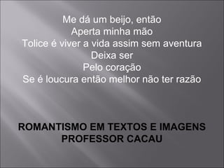 Me dá um beijo, então
Aperta minha mão
Tolice é viver a vida assim sem aventura
Deixa ser
Pelo coração
Se é loucura então melhor não ter razão
ROMANTISMO EM TEXTOS E IMAGENS
PROFESSOR CACAU
 
