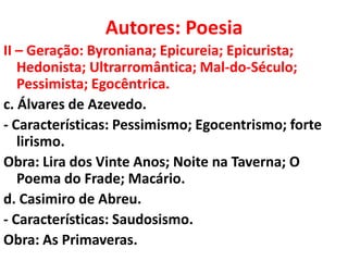 Autores: Poesia
II – Geração: Byroniana; Epicureia; Epicurista;
   Hedonista; Ultrarromântica; Mal-do-Século;
   Pessimista; Egocêntrica.
c. Álvares de Azevedo.
- Características: Pessimismo; Egocentrismo; forte
   lirismo.
Obra: Lira dos Vinte Anos; Noite na Taverna; O
   Poema do Frade; Macário.
d. Casimiro de Abreu.
- Características: Saudosismo.
Obra: As Primaveras.
 