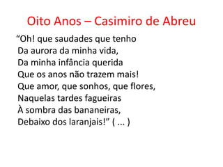 Oito Anos – Casimiro de Abreu
“Oh! que saudades que tenho
Da aurora da minha vida,
Da minha infância querida
Que os anos não trazem mais!
Que amor, que sonhos, que flores,
Naquelas tardes fagueiras
À sombra das bananeiras,
Debaixo dos laranjais!” ( ... )
 