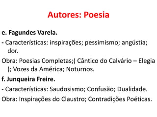 Autores: Poesia
e. Fagundes Varela.
- Características: inspirações; pessimismo; angústia;
   dor.
Obra: Poesias Completas;( Cântico do Calvário – Elegia
   ); Vozes da América; Noturnos.
f. Junqueira Freire.
- Características: Saudosismo; Confusão; Dualidade.
Obra: Inspirações do Claustro; Contradições Poéticas.
 
