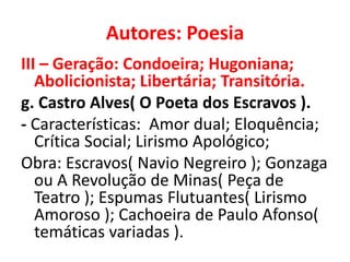 Autores: Poesia
III – Geração: Condoeira; Hugoniana;
   Abolicionista; Libertária; Transitória.
g. Castro Alves( O Poeta dos Escravos ).
- Características: Amor dual; Eloquência;
   Crítica Social; Lirismo Apológico;
Obra: Escravos( Navio Negreiro ); Gonzaga
   ou A Revolução de Minas( Peça de
   Teatro ); Espumas Flutuantes( Lirismo
   Amoroso ); Cachoeira de Paulo Afonso(
   temáticas variadas ).
 