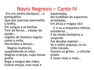 Navio Negreiro – Canto IV
 Era um sonho dantesco... o     espantadas,
tombadilho                      No turbilhão de espectros
Que das luzernas avermelha      arrastadas,
o brilho.                       Em ânsia e mágoa vãs!
Em sangue a se banhar.            E ri-se a orquestra irônica,
Tinir de ferros... estalar de   estridente...
açoite...                       E da ronda fantástica a
Legiões de homens negros        serpente
como a noite,                   Faz doudas espirais ...
Horrendos a dançar...           Se o velho arqueja, se no
  Negras mulheres,              chão resvala,
suspendendo às tetas            Ouvem-se gritos... o chicote
Magras crianças, cujas bocas    estala.
pretas                          E voam mais e mais...
Rega o sangue das mães:
Outras moças, mas nuas e
 