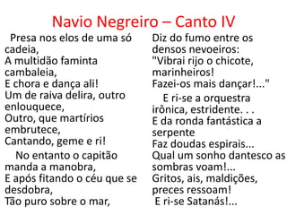 Navio Negreiro – Canto IV
 Presa nos elos de uma só     Diz do fumo entre os
cadeia,                       densos nevoeiros:
A multidão faminta            "Vibrai rijo o chicote,
cambaleia,                    marinheiros!
E chora e dança ali!          Fazei-os mais dançar!..."
Um de raiva delira, outro        E ri-se a orquestra
enlouquece,                   irônica, estridente. . .
Outro, que martírios          E da ronda fantástica a
embrutece,                    serpente
Cantando, geme e ri!          Faz doudas espirais...
  No entanto o capitão        Qual um sonho dantesco as
manda a manobra,              sombras voam!...
E após fitando o céu que se   Gritos, ais, maldições,
desdobra,                     preces ressoam!
Tão puro sobre o mar,          E ri-se Satanás!...
 