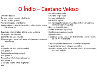 O Índio – Caetano Veloso
                                                      Um índio preservado
Um índio descerá                                      Em pleno corpo físico
De uma estrela colorida e brilhante                   Em todo sólido todo
De uma estrala que virá                               Gás e todo líquido
Numa velocidade estonteante                           Em átomos palavras cor em gesto em cheiro em sombra
E pousará no coração do hemisfério sul na América num      em luz em som magnífico
     claro instante                                   Num ponto eqüidistante
                                                      Entre o atlântico e o pacifico
Depois de exterminada a última nação indígena         Do objeto sim resplandecente
E o espírito dos pássaros                             Descerá o índio
Das fontes de água límpida                            E as coisas que eu sei que ele dirá fará não sei dizer assim
Mais avançado que a mais avançada das mais avançadas       de um modo explícito
     tecnologias
                                                      E aquilo que nesse momento se revelará aos povos
Virá                                                  Surpreenderá a todos não por ser exótico
Impávido que nem muhammad ali                         Mas pelo fato de poder Ter sempre estado oculto quando
Virá que eu vi                                             terá sido o óbvio.
Apaixonadamente como peri
Virá que eu vi
Tranqüilo e infalível como Bruce Lee
Virá que eu vi
O aché do afoché filhos de ghandi
Virá
 