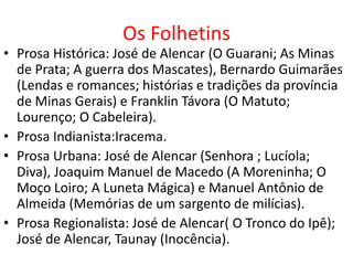 Os Folhetins
• Prosa Histórica: José de Alencar (O Guarani; As Minas
  de Prata; A guerra dos Mascates), Bernardo Guimarães
  (Lendas e romances; histórias e tradições da província
  de Minas Gerais) e Franklin Távora (O Matuto;
  Lourenço; O Cabeleira).
• Prosa Indianista:Iracema.
• Prosa Urbana: José de Alencar (Senhora ; Lucíola;
  Diva), Joaquim Manuel de Macedo (A Moreninha; O
  Moço Loiro; A Luneta Mágica) e Manuel Antônio de
  Almeida (Memórias de um sargento de milícias).
• Prosa Regionalista: José de Alencar( O Tronco do Ipê);
  José de Alencar, Taunay (Inocência).
 