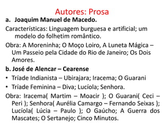 Autores: Prosa
a. Joaquim Manuel de Macedo.
Características: Linguagem burguesa e artificial; um
    modelo do folhetim romântico.
Obra: A Moreninha; O Moço Loiro, A Luneta Mágica –
  Um Passeio pela Cidade do Rio de Janeiro; Os Dois
  Amores.
b. José de Alencar – Cearense
• Tríade Indianista – Ubirajara; Iracema; O Guarani
• Tríade Feminina – Diva; Lucíola; Senhora.
Obra: Iracema( Martim – Moacir ); O Guarani( Ceci –
  Peri ); Senhora( Aurélia Camargo – Fernando Seixas );
  Lucíola( Lúcia – Paulo ); O Gaúcho; A Guerra dos
  Mascates; O Sertanejo; Cinco Minutos.
 