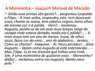 A Moreninha – Joaquim Manuel de Macedo
“- Então tuas primas são gentis?... perguntou Leopoldo
a Filipe. - A mais velha, respondeu este, tem dezessete
anos, chama-se Joana, tem cabelos negros, belos olhos
da mesma cor, e é pálida. - Hein?... exclamou
Augusto, pondo-se de um pulo duas braças longe do
canapé onde estava deitado, então ela é pálida?... - A
mais moça tem um ano de menos: loura, de olhos
azuis, faces cor-de-rosa... seio de alabastro... dentes... -
Como se chama? - Joaquina. - Ai, meus pecados!... disse
Augusto. - Vejam como Augusto já está enternecido... -
Mas, Filipe, tu já me disseste que tinhas uma irmã. -
Sim, é uma moreninha de quatorze anos. - Moreninha?
diabo!... exclamou outra vez Augusto, dando novo
pulo.”
 