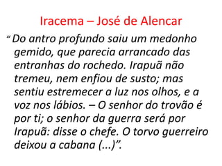 Iracema – José de Alencar
“ Do antro profundo saiu um medonho
 gemido, que parecia arrancado das
 entranhas do rochedo. Irapuã não
 tremeu, nem enfiou de susto; mas
 sentiu estremecer a luz nos olhos, e a
 voz nos lábios. – O senhor do trovão é
 por ti; o senhor da guerra será por
 Irapuã: disse o chefe. O torvo guerreiro
 deixou a cabana (...)”.
 