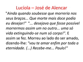 Lucíola – José de Alencar
"Ainda quando soubesse que morreria nos
seus braços... Que morte mais doce podia
eu desejar!" "... desejava que fosse possível
morrermos assim um no outro... uma só
vida extinguindo-se num só corpo!". E
assim se fez. Morreu ao lado do ser amado,
dizendo-lhe: "vou te amar enfim por toda a
eternidade. (...) Recebe-me... Paulo!"
 