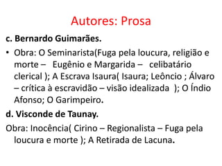 Autores: Prosa
c. Bernardo Guimarães.
• Obra: O Seminarista(Fuga pela loucura, religião e
   morte – Eugênio e Margarida – celibatário
   clerical ); A Escrava Isaura( Isaura; Leôncio ; Álvaro
   – crítica à escravidão – visão idealizada ); O Índio
   Afonso; O Garimpeiro.
d. Visconde de Taunay.
Obra: Inocência( Cirino – Regionalista – Fuga pela
   loucura e morte ); A Retirada de Lacuna.
 