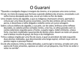 O Guarani
“Quando a cavalgada chegou à margem da clareira, aí se passava uma cena curiosa.
Em pé, no meio do espaço que formava a grande abóbora das árvores, encostado a um
   velho tronco decepado pelo raio, via-se um índio na flor da idade.
Uma simples túnica de algodão, a que os indígenas chamavam aimará, apertada à
   cintura por uma faixa de penas escarlates, caia-lhe dos ombros até ao meio da
   perna, e desenhava o talhe delgado e esbelto como um junco selvagem.
Sobre a alvura diáfana do algodão, a sua pele, cor de cobre, brilhava como reflexos
   dourados, os cabelos pretos cortados rentes, a tez lisa, os olhos grandes com os
   cantos exteriores erguidos para a fronte, a pupila negra, móbil cintilante, a boca
   forte, mas bem modelada e guarnecida de dentes alvos, davam ao rosto um pouco
   oval a beleza inculta da graça, da força e da inteligência.
Tinha a cabeça cingida por uma fita de couro, à qual se prendiam do lado esquerdo
   duas plumas matizadas, que descrevendo uma longa espiral, vinham roçar com as
   pontas negras o pescoço flexível.
Era de alta estatura; tinha as mãos delicadas; a perna ágil e nervosa, ornada com uma
   axorca de frutos amarelos, apoiava-se sobre um pé pequeno, mas firme no andar e
   veloz na corrida”.
 