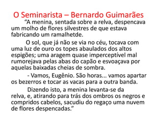 O Seminarista – Bernardo Guimarães
     “A menina, sentada sobre a relva, despencava
um molho de flores silvestres de que estava
fabricando um ramalhetde.
      O sol, que já não se via no céu, tocava com
uma luz de ouro os topes abaulados dos altos
espigões; uma aragem quase imperceptível mal
rumorejava pelas abas do capão e esvoaçava por
aquelas baixadas cheias de sombra.
       - Vamos, Eugênio. São horas... vamos apartar
os bezerros e tocar as vacas para a outra banda.
       Dizendo isto, a menina levanta-se da
relva, e, atirando para trás dos ombros os negros e
compridos cabelos, sacudiu do regaço uma nuvem
de flores despencadas.”
 