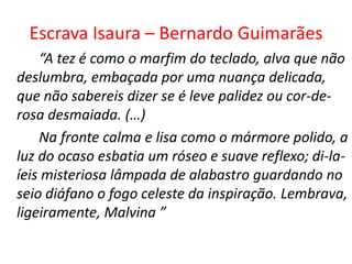 Escrava Isaura – Bernardo Guimarães
    “A tez é como o marfim do teclado, alva que não
deslumbra, embaçada por uma nuança delicada,
que não sabereis dizer se é leve palidez ou cor-de-
rosa desmaiada. (…)
    Na fronte calma e lisa como o mármore polido, a
luz do ocaso esbatia um róseo e suave reflexo; di-la-
íeis misteriosa lâmpada de alabastro guardando no
seio diáfano o fogo celeste da inspiração. Lembrava,
ligeiramente, Malvina ”
 