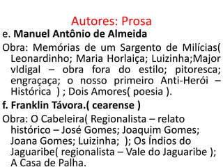 Autores: Prosa
e. Manuel Antônio de Almeida
Obra: Memórias de um Sargento de Milícias(
   Leonardinho; Maria Horlaiça; Luizinha;Major
   vIdigal – obra fora do estilo; pitoresca;
   engraçaça; o nosso primeiro Anti-Herói –
   Histórica ) ; Dois Amores( poesia ).
f. Franklin Távora.( cearense )
Obra: O Cabeleira( Regionalista – relato
   histórico – José Gomes; Joaquim Gomes;
   Joana Gomes; Luizinha; ); Os Índios do
   Jaguaribe( regionalista – Vale do Jaguaribe );
   A Casa de Palha.
 