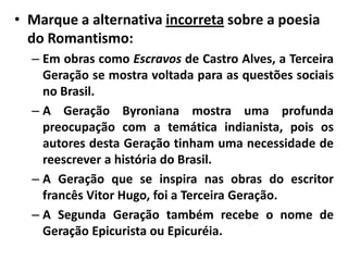 • Marque a alternativa incorreta sobre a poesia
  do Romantismo:
  – Em obras como Escravos de Castro Alves, a Terceira
    Geração se mostra voltada para as questões sociais
    no Brasil.
  – A Geração Byroniana mostra uma profunda
    preocupação com a temática indianista, pois os
    autores desta Geração tinham uma necessidade de
    reescrever a história do Brasil.
  – A Geração que se inspira nas obras do escritor
    francês Vitor Hugo, foi a Terceira Geração.
  – A Segunda Geração também recebe o nome de
    Geração Epicurista ou Epicuréia.
 