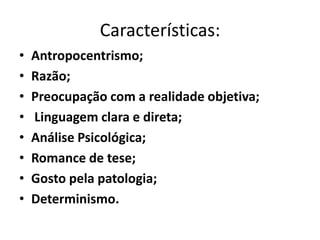 Características:
•   Antropocentrismo;
•   Razão;
•   Preocupação com a realidade objetiva;
•   Linguagem clara e direta;
•   Análise Psicológica;
•   Romance de tese;
•   Gosto pela patologia;
•   Determinismo.
 