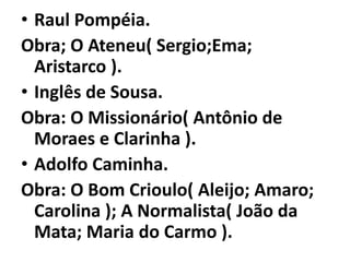 • Raul Pompéia.
Obra; O Ateneu( Sergio;Ema;
  Aristarco ).
• Inglês de Sousa.
Obra: O Missionário( Antônio de
  Moraes e Clarinha ).
• Adolfo Caminha.
Obra: O Bom Crioulo( Aleijo; Amaro;
  Carolina ); A Normalista( João da
  Mata; Maria do Carmo ).
 