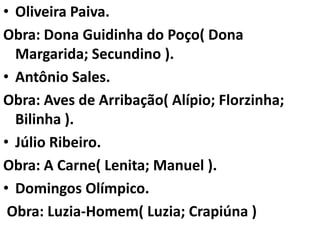 • Oliveira Paiva.
Obra: Dona Guidinha do Poço( Dona
  Margarida; Secundino ).
• Antônio Sales.
Obra: Aves de Arribação( Alípio; Florzinha;
  Bilinha ).
• Júlio Ribeiro.
Obra: A Carne( Lenita; Manuel ).
• Domingos Olímpico.
 Obra: Luzia-Homem( Luzia; Crapiúna )
 