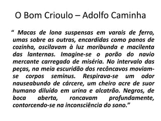 O Bom Crioulo – Adolfo Caminha
“ Macas de lona suspensas em varais de ferro,
 umas sobre as outras, encardidas como panos de
 cozinha, oscilavam à luz moribunda e macilenta
 das lanternas. Imagine-se o porão do navio
 mercante carregado de miséria. No intervalo das
 peças, na meia escuridão dos recôncavos moviam-
 se corpos seminus. Respirava-se um odor
 nauseabundo de cárcere, um cheiro acre de suor
 humano diluído em urina e alcatrão. Negros, de
 boca     aberta,    roncavam      profundamente,
 contorcendo-se na inconsciência do sono.”
 