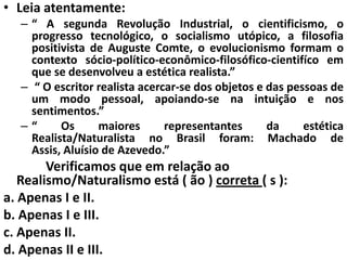 • Leia atentamente:
   – “ A segunda Revolução Industrial, o cientificismo, o
     progresso tecnológico, o socialismo utópico, a filosofia
     positivista de Auguste Comte, o evolucionismo formam o
     contexto sócio-político-econômico-filosófico-cientifíco em
     que se desenvolveu a estética realista.”
   – “ O escritor realista acercar-se dos objetos e das pessoas de
     um modo pessoal, apoiando-se na intuição e nos
     sentimentos.”
   –“      Os      maiores      representantes      da     estética
     Realista/Naturalista no Brasil foram: Machado de
     Assis, Aluísio de Azevedo.”
        Verificamos que em relação ao
   Realismo/Naturalismo está ( ão ) correta ( s ):
a. Apenas I e II.
b. Apenas I e III.
c. Apenas II.
d. Apenas II e III.
 
