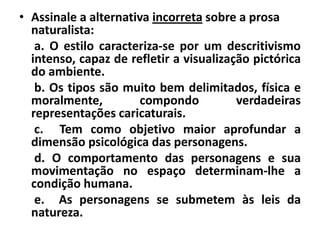 • Assinale a alternativa incorreta sobre a prosa
  naturalista:
   a. O estilo caracteriza-se por um descritivismo
  intenso, capaz de refletir a visualização pictórica
  do ambiente.
   b. Os tipos são muito bem delimitados, física e
  moralmente,         compondo           verdadeiras
  representações caricaturais.
   c. Tem como objetivo maior aprofundar a
  dimensão psicológica das personagens.
   d. O comportamento das personagens e sua
  movimentação no espaço determinam-lhe a
  condição humana.
   e. As personagens se submetem às leis da
  natureza.
 