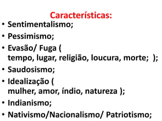 Características:
• Sentimentalismo;
• Pessimismo;
• Evasão/ Fuga (
  tempo, lugar, religião, loucura, morte; );
• Saudosismo;
• Idealização (
  mulher, amor, índio, natureza );
• Indianismo;
• Nativismo/Nacionalismo/ Patriotismo;
 