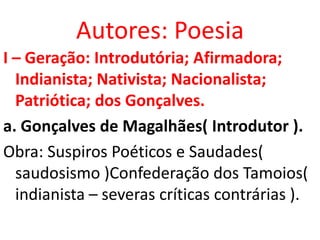 Autores: Poesia
I – Geração: Introdutória; Afirmadora;
  Indianista; Nativista; Nacionalista;
  Patriótica; dos Gonçalves.
a. Gonçalves de Magalhães( Introdutor ).
Obra: Suspiros Poéticos e Saudades(
  saudosismo )Confederação dos Tamoios(
  indianista – severas críticas contrárias ).
 