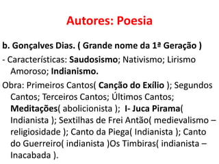 Autores: Poesia
b. Gonçalves Dias. ( Grande nome da 1ª Geração )
- Características: Saudosismo; Nativismo; Lirismo
   Amoroso; Indianismo.
Obra: Primeiros Cantos( Canção do Exílio ); Segundos
   Cantos; Terceiros Cantos; Últimos Cantos;
   Meditações( abolicionista ); I- Juca Pirama(
   Indianista ); Sextilhas de Frei Antão( medievalismo –
   religiosidade ); Canto da Piega( Indianista ); Canto
   do Guerreiro( indianista )Os Timbiras( indianista –
   Inacabada ).
 
