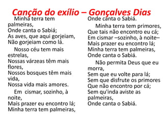 Canção do exílio – Gonçalves Dias
   Minha terra tem            Onde canta o Sabiá.
palmeiras,                       Minha terra tem primores,
Onde canta o Sabiá;           Que tais não encontro eu cá;
As aves, que aqui gorjeiam,   Em cismar –sozinho, à noite–
Não gorjeiam como lá.         Mais prazer eu encontro lá;
   Nosso céu tem mais         Minha terra tem palmeiras,
estrelas,                     Onde canta o Sabiá.
Nossas várzeas têm mais          Não permita Deus que eu
flores,                       morra,
Nossos bosques têm mais       Sem que eu volte para lá;
vida,                         Sem que disfrute os primores
Nossa vida mais amores.       Que não encontro por cá;
   Em cismar, sozinho, à      Sem qu'inda aviste as
noite,                        palmeiras,
Mais prazer eu encontro lá;   Onde canta o Sabiá.
Minha terra tem palmeiras,
 