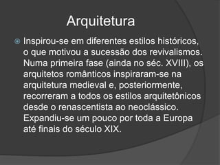 Arquitetura
 Inspirou-se em diferentes estilos históricos,
o que motivou a sucessão dos revivalismos.
Numa primeira fase (ainda no séc. XVIII), os
arquitetos românticos inspiraram-se na
arquitetura medieval e, posteriormente,
recorreram a todos os estilos arquitetônicos
desde o renascentista ao neoclássico.
Expandiu-se um pouco por toda a Europa
até finais do século XIX.
 