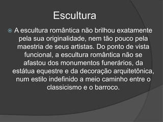 Escultura
 A escultura romântica não brilhou exatamente
pela sua originalidade, nem tão pouco pela
maestria de seus artistas. Do ponto de vista
funcional, a escultura romântica não se
afastou dos monumentos funerários, da
estátua equestre e da decoração arquitetônica,
num estilo indefinido a meio caminho entre o
classicismo e o barroco.
 