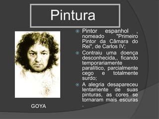 Pintura
 Pintor espanhol ,
nomeado "Primeiro
Pintor da Câmara do
Rei", de Carlos IV;
 Contraiu uma doença
desconhecida,, ficando
temporariamente
paralítico, parcialmente
cego e totalmente
surdo;
 A alegria desapareceu
lentamente de suas
pinturas, as cores se
tornaram mais escuras
.GOYA
 