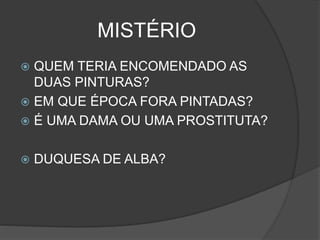 MISTÉRIO
 QUEM TERIA ENCOMENDADO AS
DUAS PINTURAS?
 EM QUE ÉPOCA FORA PINTADAS?
 É UMA DAMA OU UMA PROSTITUTA?
 DUQUESA DE ALBA?
 
