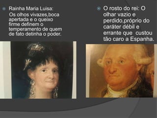  Rainha Maria Luisa:
Os olhos vivazes,boca
apertada e o queixo
firme definem o
temperamento de quem
de fato detinha o poder.
 O rosto do rei: O
olhar vazio e
perdido,próprio do
caráter débil e
errante que custou
tão caro a Espanha.
 