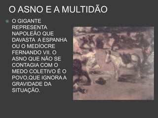 O ASNO E A MULTIDÃO
 O GIGANTE
REPRESENTA
NAPOLEÃO QUE
DAVASTA A ESPANHA
OU O MEDÍOCRE
FERNANDO VII. O
ASNO QUE NÃO SE
CONTAGIA COM O
MEDO COLETIVO É O
POVO,QUE IGNORA A
GRAVIDADE DA
SITUAÇÃO.
 