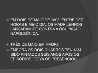  EM DOIS DE MAIO DE 1808, ENTRE DEZ
HORAS E MEIO DIA, OS MADRILENHOS
LANÇARAM-SE CONTRA A OCUPAÇÃO
NAPOLEÔNICA.
 TRÊS DE MAIO EM MADRI:
 EMBORA OS DOIS QUADROS TENHAM
SIDO PINTADOS SEIS ANOS APÓS OS
EPISÓDIOS, GOYA OS PRESENCIOU.
 