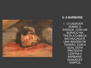 5- A BARBÁRIE
 O CADÁVER
SOBRE O
SANGUE, COM UM
BURACO NA
TESTA,A CABEÇA
MACHUCADA-É
UMA IMAGEM DE
TENSÃO, COM A
QUAL GOYA
PROTESTA
CONTRA A
BÁRBARIE
DAQUELES
TEMPOS.
 