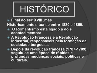 HISTÓRICO
 Final do séc XVIII ,mas
Historicamente situa-se entre 1820 e 1850.
 O Romantismo está ligado a dois
acontecimentos:
 A Revolução Francesa e a Revolução
Industrial, responsáveis pela formação da
sociedade burguesa.
 Depois da revolução francesa (1787-1789),
seguiu-se uma época de rápidas e
profundas mudanças sociais, políticas e
culturais.
 