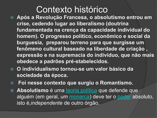 Contexto histórico
 Após a Revolução Francesa, o absolutismo entrou em
crise, cedendo lugar ao liberalismo (doutrina
fundamentada na crença da capacidade individual do
homem). O progresso político, econômico e social da
burguesia, preparou terreno para que surgisse um
fenômeno cultural baseado na liberdade de criação ,
expressão e na supremacia do indivíduo, que não mais
obedece a padrões pré-stabelecidos.
 O individualismo tornou-se um valor básico da
sociedade da época.
 Foi nesse contexto que surgiu o Romantismo.
 Absolutismo é uma teoria política que defende que
alguém (em geral, um monarca) deve ter o poder absoluto,
isto é,independente de outro órgão.
 