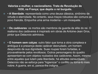 Valoriza a mulher, o nacionalismo. Trata da Revolução de
1830, na França; que depôs o rei burguês.
 • A liberdade: representada como uma deusa clássica, sinônimo de
virtude e eternidade. No entanto, seus traços robustos são comuns ao
povo francês. Empunha uma arma moderna – um mosquete.
 • Os cadáveres: os mortos são membros da guarda de elite do rei. O
realismo dos cadáveres é inspirado em obras de Antoine-Jean Gros,
pintor que Delacroix admirava.
 • O homem sem calças: outro fator que torna a obra complexa e
ambígua é a presença deste cadáver desnudado, um homem
desprovido de sua dignidade. Suas roupas foram furtadas, e
provavelmente pelos revoltosos. Outros personagens do quadro
apresentam-se com objetos roubados dos cadáveres. Assim, mesmo
entre aqueles que lutam pela liberdade, há atitudes censuráveis.
Delacroix não se esforça para “higienizar” o conflito ou torna-lo mais
nobre. A guerra, em si, parece-lhe indigna.
 