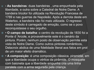 • As bandeiras: duas bandeiras , uma empunhada pela
liberdade, e outra sobre a Catedral de Notre Dame. A
bandeira tricolor foi utilizada na Revolução Francesa de
1789 e nas guerras de Napoleão. Após a derrota deste em
Waterloo, a bandeira não foi mais utilizada. O regresso
deste símbolo é carregado de emoção, como se o povo
reconquistasse o seu orgulho.
 • O campo de batalha: o centro da revolução de 1830 foi a
Ponte d ‘Arcole, e provavelmente este é o cenário da
pintura. Porém, nenhum posto de observação permite esta
vista de Notre Dame. Como outros pintores românticos,
Delacroix abdica de uma fidelidade literal aos fatos em prol
de um maior efeito dramático.
 • A composição: é uma composição clássica, piramidal, em
que a liberdade ocupa o vértice da pirâmide. O mosquete
com baioneta que a liberdade empunha cria uma linha
paralela com a arma segurada pela criança.
 