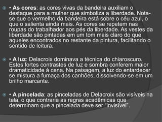  • As cores: as cores vivas da bandeira auxiliam o
destaque para a mulher que simboliza a liberdade. Nota-
se que o vermelho da bandeira está sobre o céu azul, o
que o salienta ainda mais. As cores se repetem nas
roupas do trabalhador aos pés da liberdade. As vestes da
liberdade são pintadas em um tom mais claro do que
aqueles encontrados no restante da pintura, facilitando o
sentido de leitura.
 • A luz: Delacroix dominava a técnica do chiaroscuro.
Estes fortes contrastes de luz e sombra conferem maior
dramaticidade à cena. Na paisagem, a luz do entardecer
se mistura a fumaça dos canhões, dissolvendo-se em um
brilho marcante.
 • A pincelada: as pinceladas de Delacroix são visíveis na
tela, o que contraria as regras acadêmicas que
determinam que a pincelada deve ser “invisível”.
 
