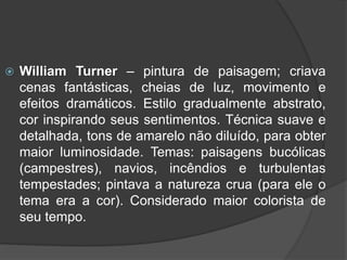  William Turner – pintura de paisagem; criava
cenas fantásticas, cheias de luz, movimento e
efeitos dramáticos. Estilo gradualmente abstrato,
cor inspirando seus sentimentos. Técnica suave e
detalhada, tons de amarelo não diluído, para obter
maior luminosidade. Temas: paisagens bucólicas
(campestres), navios, incêndios e turbulentas
tempestades; pintava a natureza crua (para ele o
tema era a cor). Considerado maior colorista de
seu tempo.
 