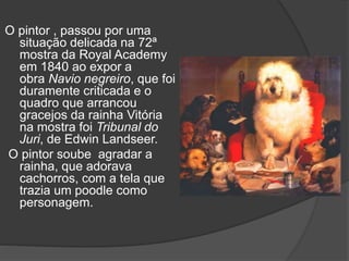 O pintor , passou por uma
situação delicada na 72ª
mostra da Royal Academy
em 1840 ao expor a
obra Navio negreiro, que foi
duramente criticada e o
quadro que arrancou
gracejos da rainha Vitória
na mostra foi Tribunal do
Juri, de Edwin Landseer.
O pintor soube agradar a
rainha, que adorava
cachorros, com a tela que
trazia um poodle como
personagem.
 