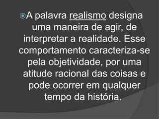 A palavra realismo designa
uma maneira de agir, de
interpretar a realidade. Esse
comportamento caracteriza-se
pela objetividade, por uma
atitude racional das coisas e
pode ocorrer em qualquer
tempo da história.
 