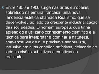  Entre 1850 e 1900 surge nas artes européias,
sobretudo na pintura francesa, uma nova
tendência estética chamada Realismo, que se
desenvolveu ao lado da crescente industrialização
das sociedades. O homem europeu, que tinha
aprendido a utilizar o conhecimento científico e a
técnica para interpretar e dominar a natureza,
convenceu-se de que precisava ser realista,
inclusive em suas criações artísticas, deixando de
lado as visões subjetivas e emotivas da
realidade.
 